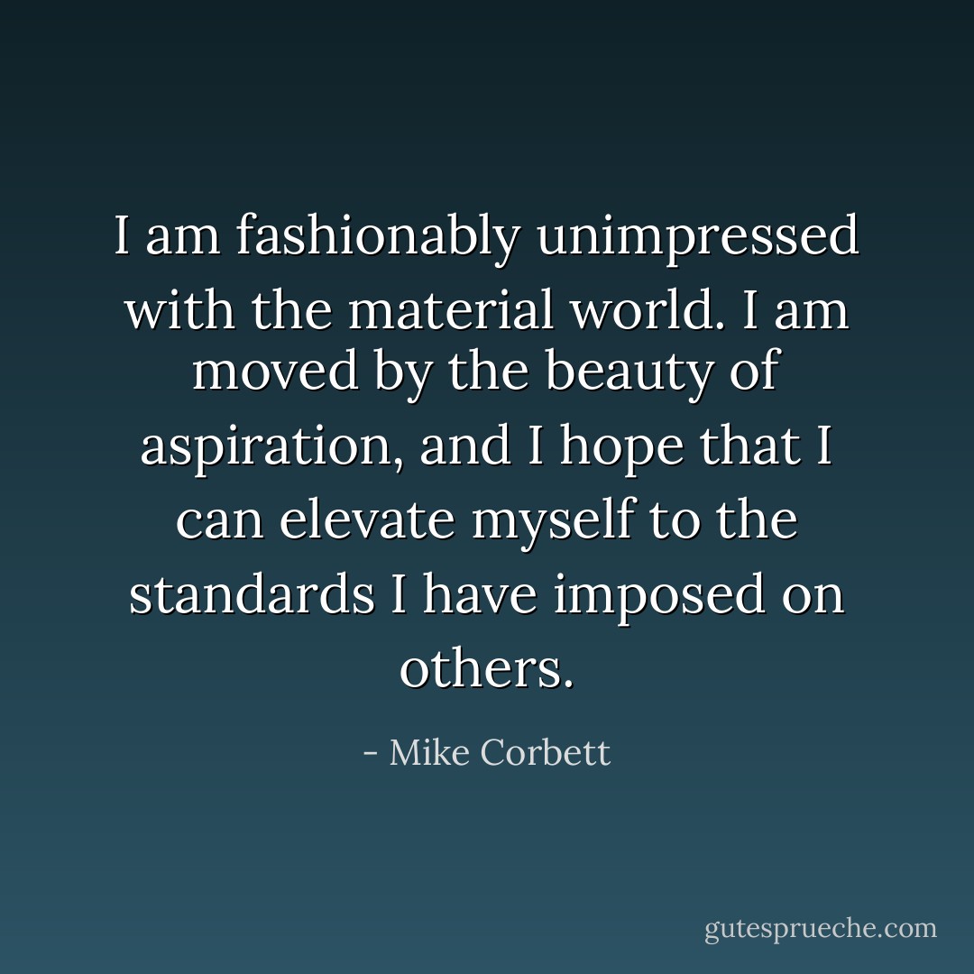 I am fashionably unimpressed with the material world. I am moved by the beauty of aspiration, and I hope that I can elevate myself to the standards I have imposed on others. - Mike Corbett