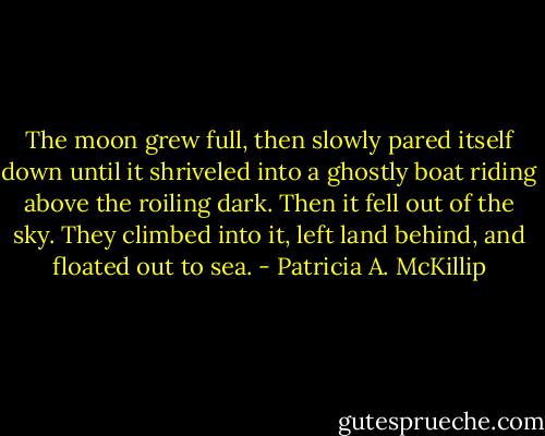 The moon grew full, then slowly pared itself down until it shriveled into a ghostly boat riding above the roiling dark. Then it fell out of the sky. They climbed into it, left land behind, and floated out to sea. - Patricia A. McKillip