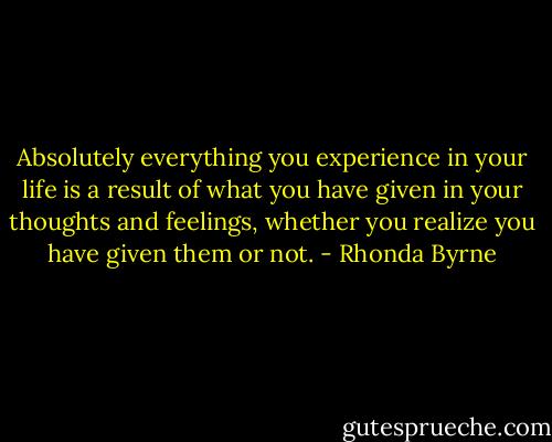 Absolutely everything you experience in your life is a result of what you have given in your thoughts and feelings, whether you realize you have given them or not. - Rhonda Byrne
