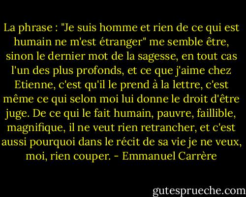 La phrase : "Je suis homme et rien de ce qui est humain ne m'est étranger" me semble être, sinon le dernier mot de la sagesse, en tout cas l'un des plus profonds, et ce que j'aime chez Etienne, c'est qu'il le prend à la lettre, c'est même ce qui selon moi lui donne le droit d'être juge. De ce qui le fait humain, pauvre, faillible, magnifique, il ne veut rien retrancher, et c'est aussi pourquoi dans le récit de sa vie je ne veux, moi, rien couper. - Emmanuel Carrère