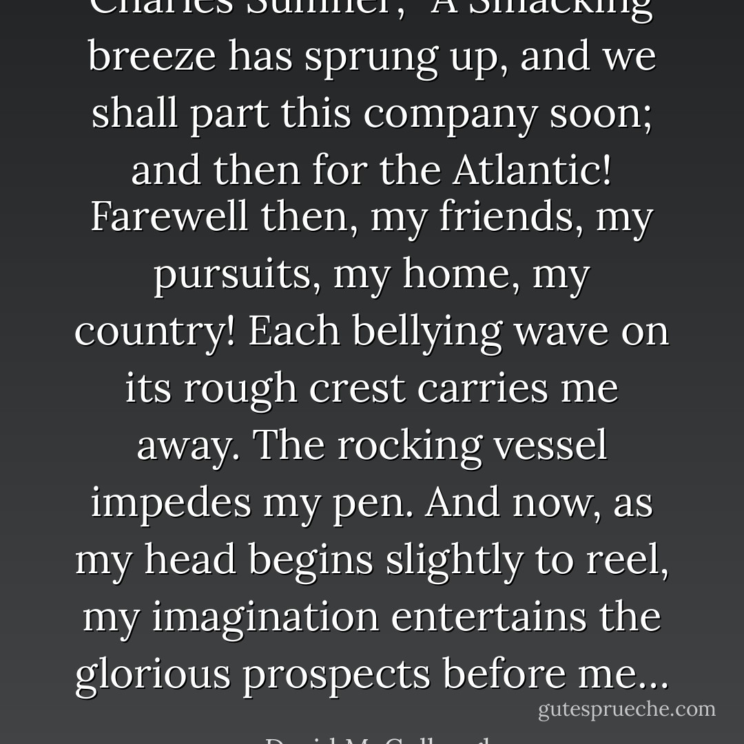 Charles Sumner; “A Smacking breeze has sprung up, and we shall part this company soon; and then for the Atlantic! Farewell then, my friends, my pursuits, my home, my country! Each bellying wave on its rough crest carries me away. The rocking vessel impedes my pen. And now, as my head begins slightly to reel, my imagination entertains the glorious prospects before me… - David McCullough