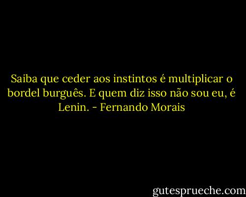 Saiba que ceder aos instintos é multiplicar o bordel burguês. E quem diz isso não sou eu, é Lenin. - Fernando Morais