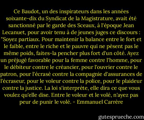 Ce Baudot, un des inspirateurs dans les années soixante-dix du Syndicat de la Magistrature, avait été sanctionné par le garde des Sceaux, à l'époque Jean Lecanuet, pour avoir tenu à de jeunes juges ce discours : "Soyez partiaux. Pour maintenir la balance entre le fort et le faible, entre le riche et le pauvre qui ne pèsent pas le même poids, faites-la pencher plus fort d'un côté. Ayez un préjugé favorable pour la femme contre l'homme, pour le débiteur contre le créancier, pour l'ouvrier contre le patron, pour l'écrasé contre la compagnie d'assurances de l'écraseur, pour le voleur contre la police, pour le plaideur contre la justice. La loi s'interprète, elle dira ce que vous voulez qu'elle dise. Entre le voleur et le volé, n'ayez pas peur de punir le volé. - Emmanuel Carrère