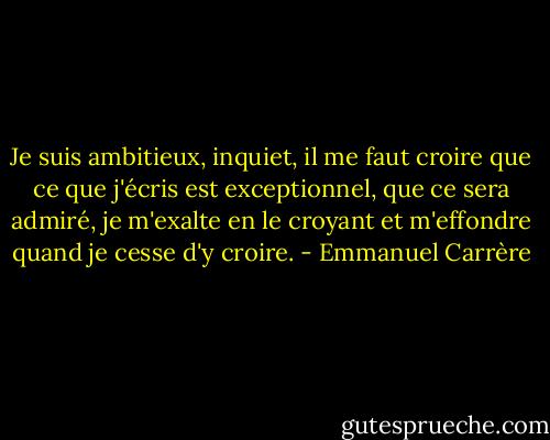 Je suis ambitieux, inquiet, il me faut croire que ce que j'écris est exceptionnel, que ce sera admiré, je m'exalte en le croyant et m'effondre quand je cesse d'y croire. - Emmanuel Carrère
