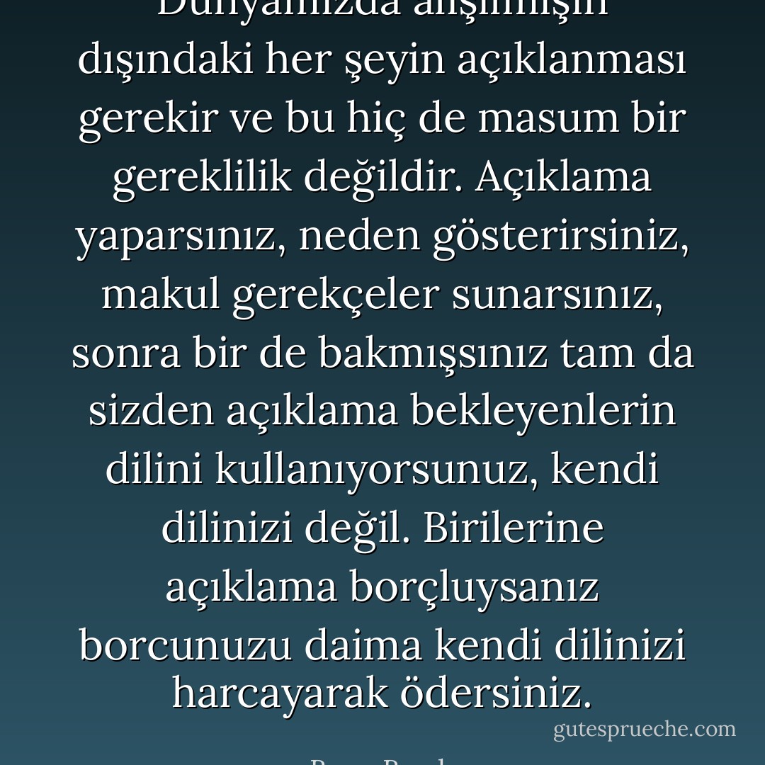 Dünyamızda alışılmışın dışındaki her şeyin açıklanması gerekir ve bu hiç de masum bir gereklilik değildir. Açıklama yaparsınız, neden gösterirsiniz, makul gerekçeler sunarsınız, sonra bir de bakmışsınız tam da sizden açıklama bekleyenlerin dilini kullanıyorsunuz, kendi dilinizi değil. Birilerine açıklama borçluysanız borcunuzu daima kendi dilinizi harcayarak ödersiniz. - Barış Bıçakçı