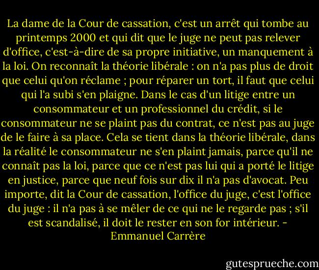 La dame de la Cour de cassation, c'est un arrêt qui tombe au printemps 2000 et qui dit que le juge ne peut pas relever d'office, c'est-à-dire de sa propre initiative, un manquement à la loi. On reconnaît la théorie libérale : on n'a pas plus de droit que celui qu'on réclame ; pour réparer un tort, il faut que celui qui l'a subi s'en plaigne. Dans le cas d'un litige entre un consommateur et un professionnel du crédit, si le consommateur ne se plaint pas du contrat, ce n'est pas au juge de le faire à sa place. Cela se tient dans la théorie libérale, dans la réalité le consommateur ne s'en plaint jamais, parce qu'il ne connaît pas la loi, parce que ce n'est pas lui qui a porté le litige en justice, parce que neuf fois sur dix il n'a pas d'avocat. Peu importe, dit la Cour de cassation, l'office du juge, c'est l'office du juge : il n'a pas à se mêler de ce qui ne le regarde pas ; s'il est scandalisé, il doit le rester en son for intérieur. - Emmanuel Carrère