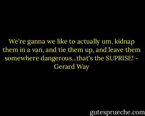 We're ganna we like to actually um, kidnap them in a van, and tie them up, and leave them somewhere dangerous...that's the SUPRISE! - Gerard Way