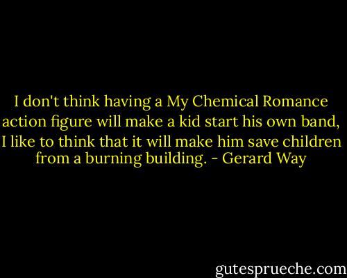 I don't think having a My Chemical Romance action figure will make a kid start his own band, I like to think that it will make him save children from a burning building. - Gerard Way