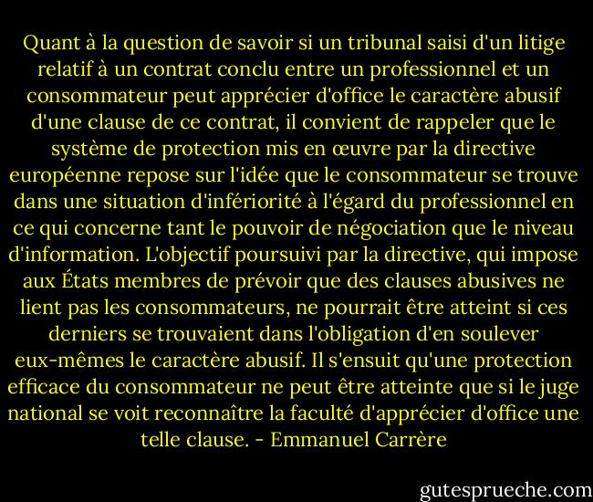 Quant à la question de savoir si un tribunal saisi d'un litige relatif à un contrat conclu entre un professionnel et un consommateur peut apprécier d'office le caractère abusif d'une clause de ce contrat, il convient de rappeler que le système de protection mis en œuvre par la directive européenne repose sur l'idée que le consommateur se trouve dans une situation d'infériorité à l'égard du professionnel en ce qui concerne tant le pouvoir de négociation que le niveau d'information. L'objectif poursuivi par la directive, qui impose aux États membres de prévoir que des clauses abusives ne lient pas les consommateurs, ne pourrait être atteint si ces derniers se trouvaient dans l'obligation d'en soulever eux-mêmes le caractère abusif. Il s'ensuit qu'une protection efficace du consommateur ne peut être atteinte que si le juge national se voit reconnaître la faculté d'apprécier d'office une telle clause. - Emmanuel Carrère