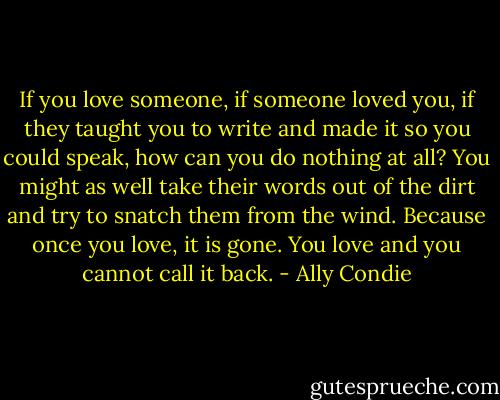 If you love someone, if someone loved you, if they taught you to write and made it so you could speak, how can you do nothing at all? You might as well take their words out of the dirt and try to snatch them from the wind.<br />Because once you love, it is gone. You love and you cannot call it back. - Ally Condie