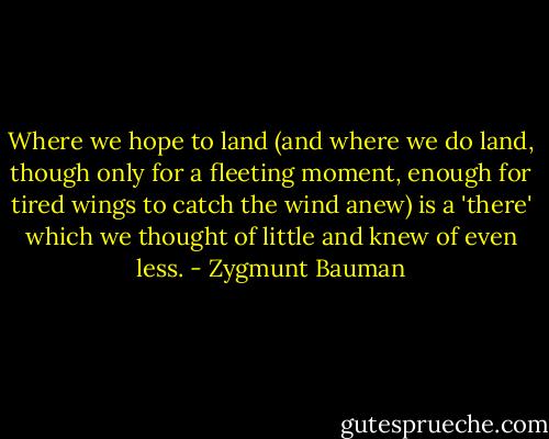 Where we hope to land (and where we do land, though only for a fleeting moment, enough for tired wings to catch the wind anew) is a 'there' which we thought of little and knew of even less. - Zygmunt Bauman