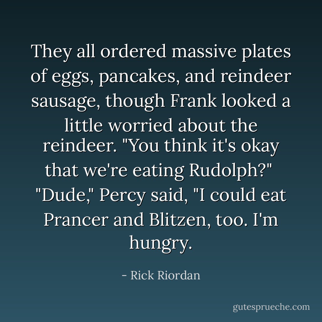 They all ordered massive plates of eggs, pancakes, and reindeer sausage, though Frank looked a little worried about the reindeer. "You think it's okay that we're eating Rudolph?"<br /><br />"Dude," Percy said, "I could eat Prancer and Blitzen, too. I'm <i>hungry</i>. - Rick Riordan