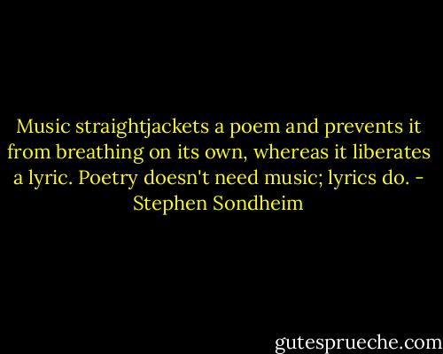 Music straightjackets a poem and prevents it from breathing on its own, whereas it liberates a lyric. Poetry doesn't need music; lyrics do. - Stephen Sondheim