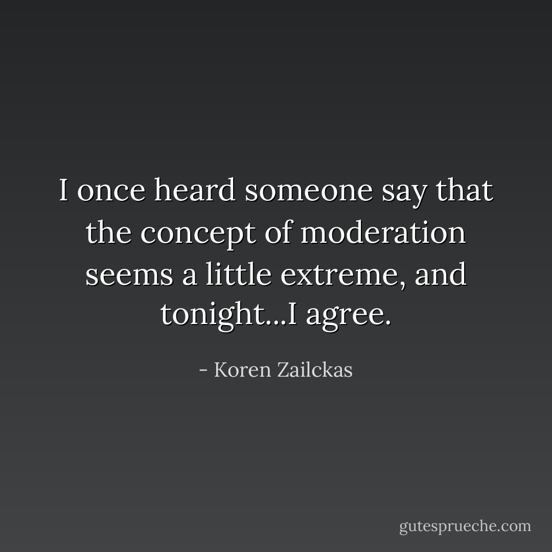 I once heard someone say that the concept of moderation seems a little extreme, and tonight...I agree. - Koren Zailckas