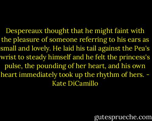 Despereaux thought that he might faint with the pleasure of someone referring to his ears as small and lovely. He laid his tail against the Pea's wrist to steady himself and he felt the princess's pulse, the pounding of her heart, and his own heart immediately took up the rhythm of hers. - Kate DiCamillo