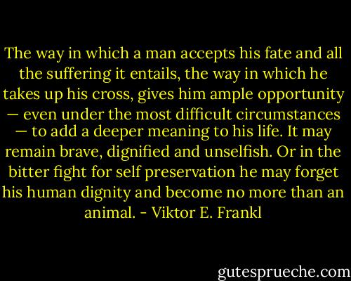 The way in which a man accepts his fate and all the suffering it entails, the way in which he takes up his cross, gives him ample opportunity — even under the most difficult circumstances — to add a deeper meaning to his life. It may remain brave, dignified and unselfish. Or in the bitter fight for self preservation he may forget his human dignity and become no more than an animal. - Viktor E. Frankl