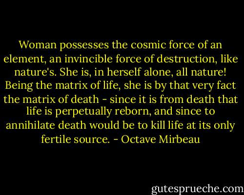Woman possesses the cosmic force of an element, an invincible force of destruction, like nature's. She is, in herself alone, all nature! Being the matrix of life, she is by that very fact the matrix of death - since it is from death that life is perpetually reborn, and since to annihilate death would be to kill life at its only fertile source. - Octave Mirbeau