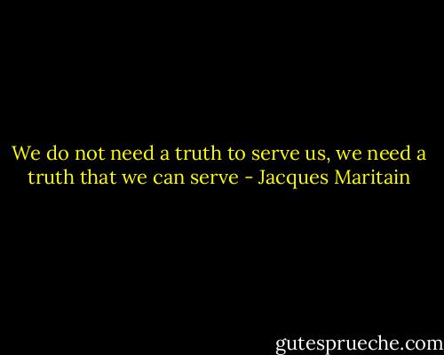 We do not need a truth to serve us, we need a truth that we can serve - Jacques Maritain