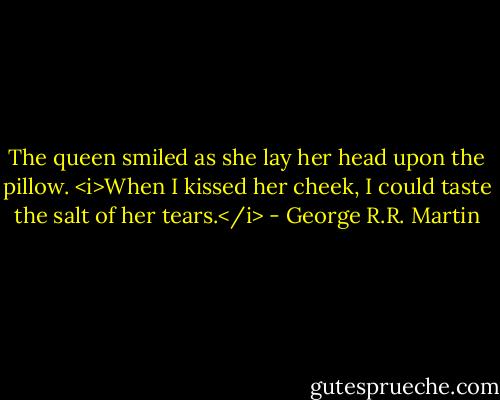 The queen smiled as she lay her head upon the pillow. <i>When I kissed her cheek, I could taste the salt of her tears.</i> - George R.R. Martin