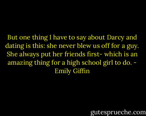 But one thing I have to say about Darcy and dating is this: she never blew us off for a guy. She always put her friends first- which is an amazing thing for a high school girl to do. - Emily Giffin