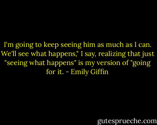 I'm going to keep seeing him as much as I can. We'll see what happens," I say, realizing that just "seeing what happens" is my version of "going for it. - Emily Giffin