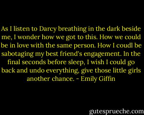 As I listen to Darcy breathing in the dark beside me, I wonder how we got to this. How we could be in love with the same person. How I coudl be sabotaging my best friend's engagement. In the final seconds before sleep, I wish I could go back and undo everything, give those little girls another chance. - Emily Giffin