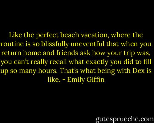 Like the perfect beach vacation, where the routine is so blissfully uneventful that when you return home and friends ask how your trip was, you can’t really recall what exactly you did to fill up so many hours. That’s what being with Dex is like. - Emily Giffin