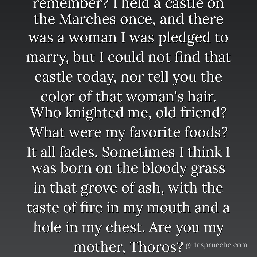 Can I dwell on what I scarce remember? I held a castle on the Marches once, and there was a woman I was pledged to marry, but I could not find that castle today, nor tell you the color of that woman's hair. Who knighted me, old friend? What were my favorite foods? It all fades. Sometimes I think I was born on the bloody grass in that grove of ash, with the taste of fire in my mouth and a hole in my chest. Are you my mother, Thoros? - George R.R. Martin