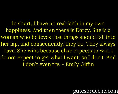 In short, I have no real faith in my own happiness. And then there is Darcy. She is a woman who believes that things should fall into her lap, and consequently, they do. They always have. She wins because ehse expects to win. I do not expect to get what I want, so I don't. And I don't even try. - Emily Giffin