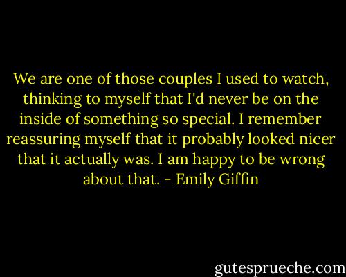 We are one of those couples I used to watch, thinking to myself that I'd never be on the inside of something so special. I remember reassuring myself that it probably looked nicer that it actually was. I am happy to be wrong about that. - Emily Giffin