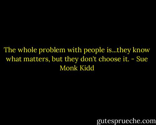 The whole problem with people is...they know what matters, but they don't choose it. - Sue Monk Kidd