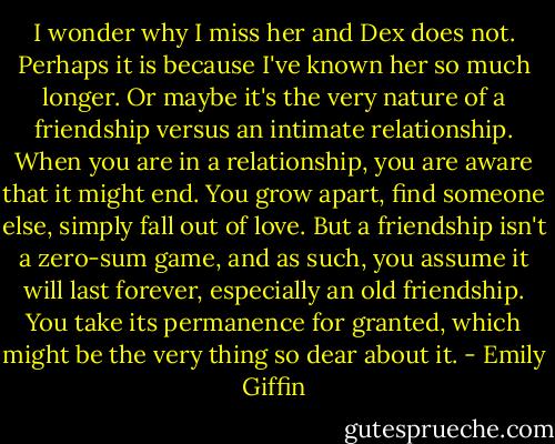 I wonder why I miss her and Dex does not. Perhaps it is because I've known her so much longer. Or maybe it's the very nature of a friendship versus an intimate relationship. When you are in a relationship, you are aware that it might end. You grow apart, find someone else, simply fall out of love. But a friendship isn't a zero-sum game, and as such, you assume it will last forever, especially an old friendship. You take its permanence for granted, which might be the very thing so dear about it. - Emily Giffin