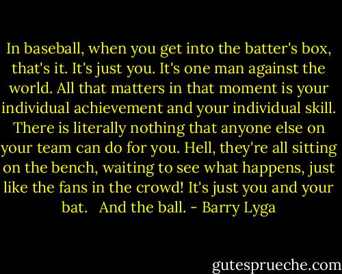 In baseball, when you get into the batter's box, that's it. It's just you. It's one man against the world. All that matters in that moment is your individual achievement and your individual skill. There is literally nothing that anyone else on your team can do for you. Hell, they're all sitting on the bench, waiting to see what happens, just like the fans in the crowd! It's just you and your bat. <br /><br />And the ball. - Barry Lyga