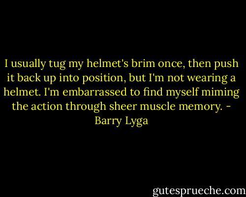 I usually tug my helmet's brim once, then push it back up into position, but I'm not wearing a helmet. I'm embarrassed to find myself miming the action through sheer muscle memory. - Barry Lyga