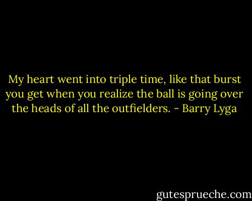 My heart went into triple time, like that burst you get when you realize the ball is going over the heads of all the outfielders. - Barry Lyga