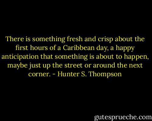 There is something fresh and crisp about the first hours of a Caribbean day, a happy anticipation that something is about to happen, maybe just up the street or around the next corner. - Hunter S. Thompson