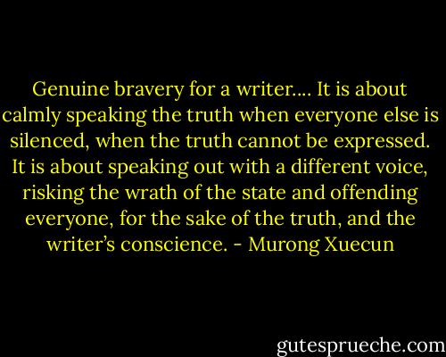 Genuine bravery for a writer.... It is about calmly speaking the truth when everyone else is silenced, when the truth cannot be expressed. It is about speaking out with a different voice, risking the wrath of the state and offending everyone, for the sake of the truth, and the writer’s conscience. - Murong Xuecun