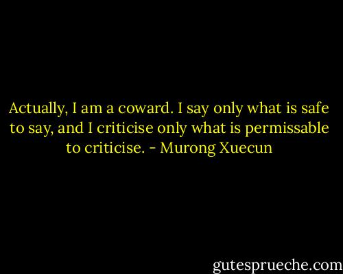 Actually, I am a coward. I say only what is safe to say, and I criticise only what is permissable to criticise. - Murong Xuecun