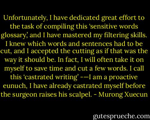 Unfortunately, I have dedicated great effort to the task of compiling this ‘sensitive words glossary,’ and I have mastered my filtering skills. I knew which words and sentences had to be cut, and I accepted the cutting as if that was the way it should be. In fact, I will often take it on myself to save time and cut a few words. I call this ‘castrated writing’ -—I am a proactive eunuch, I have already castrated myself before the surgeon raises his scalpel. - Murong Xuecun