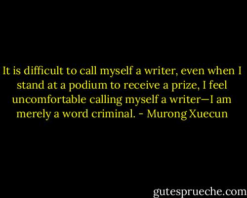 It is difficult to call myself a writer, even when I stand at a podium to receive a prize, I feel uncomfortable calling myself a writer—I am merely a word criminal. - Murong Xuecun