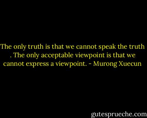 The only truth is that we cannot speak the truth . The only acceptable viewpoint is that we cannot express a viewpoint. - Murong Xuecun