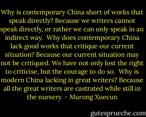 Why is contemporary China short of works that speak directly? Because we writers cannot speak directly, or rather we can only speak in an indirect way.<br /><br />Why does contemporary China lack good works that critique our current situation? Because our current situation may not be critiqued. We have not only lost the right to criticise, but the courage to do so.<br /><br />Why is modern China lacking in great writers? Because all the great writers are castrated while still in the nursery. - Murong Xuecun
