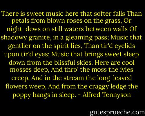 There is sweet music here that softer falls<br />Than petals from blown roses on the grass,<br />Or night-dews on still waters between walls<br />Of shadowy granite, in a gleaming pass;<br />Music that gentlier on the spirit lies,<br />Than tir'd eyelids upon tir'd eyes;<br />Music that brings sweet sleep down from the blissful skies.<br />Here are cool mosses deep,<br />And thro' the moss the ivies creep,<br />And in the stream the long-leaved flowers weep,<br />And from the craggy ledge the poppy hangs in sleep. - Alfred Tennyson