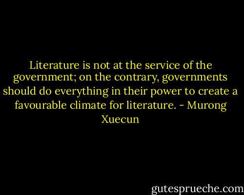 Literature is not at the service of the government; on the contrary, governments should do everything in their power to create a favourable climate for literature. - Murong Xuecun