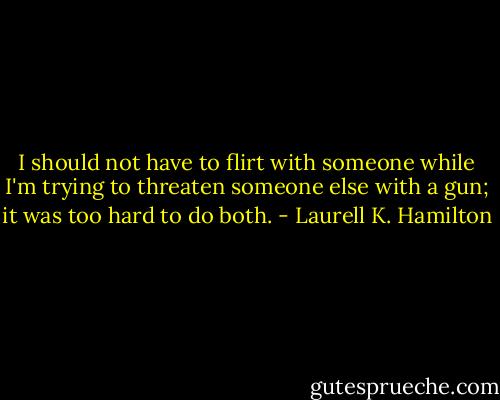 I should not have to flirt with someone while I'm trying to threaten someone else with a gun; it was too hard to do both. - Laurell K. Hamilton