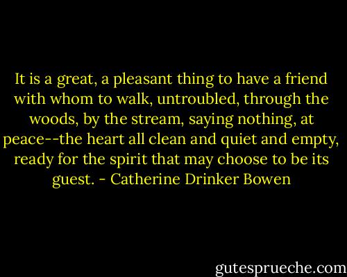 It is a great, a pleasant thing to have a friend with whom to walk, untroubled, through the woods, by the stream, saying nothing, at peace--the heart all clean and quiet and empty, ready for the spirit that may choose to be its guest. - Catherine Drinker Bowen