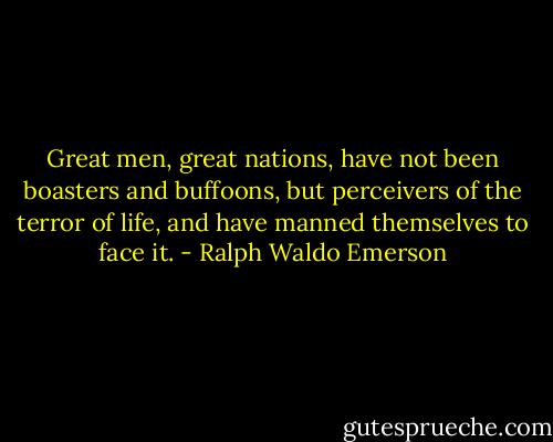 Great men, great nations, have not been boasters and buffoons, but perceivers of the terror of life, and have manned themselves to face it. - Ralph Waldo Emerson
