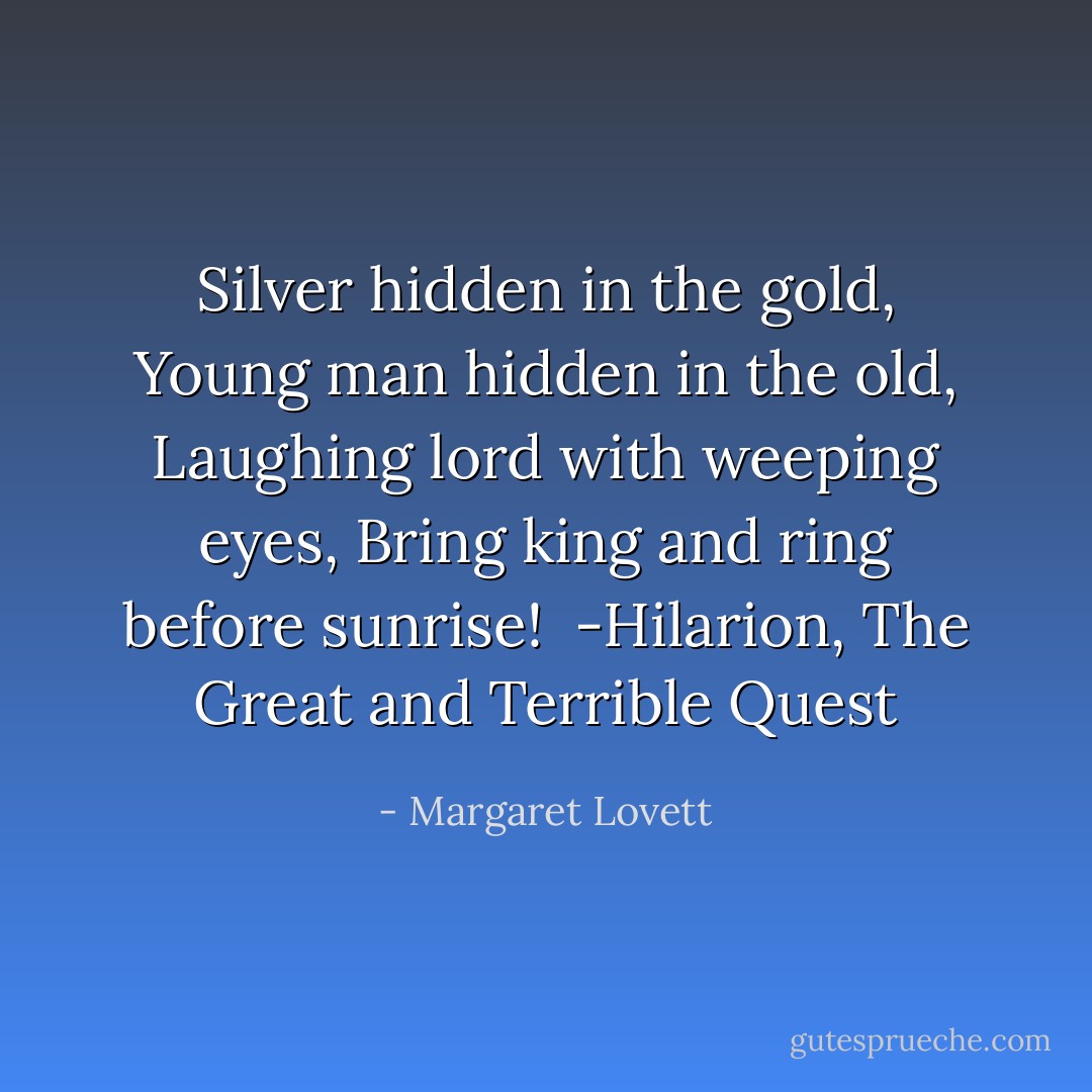 Silver hidden in the gold,<br />Young man hidden in the old,<br />Laughing lord with weeping eyes,<br />Bring king and ring before sunrise!<br /> -Hilarion, The Great and Terrible Quest - Margaret Lovett