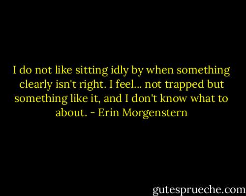 I do not like sitting idly by when something clearly isn't right. I feel... not trapped but something like it, and I don't know what to about. - Erin Morgenstern