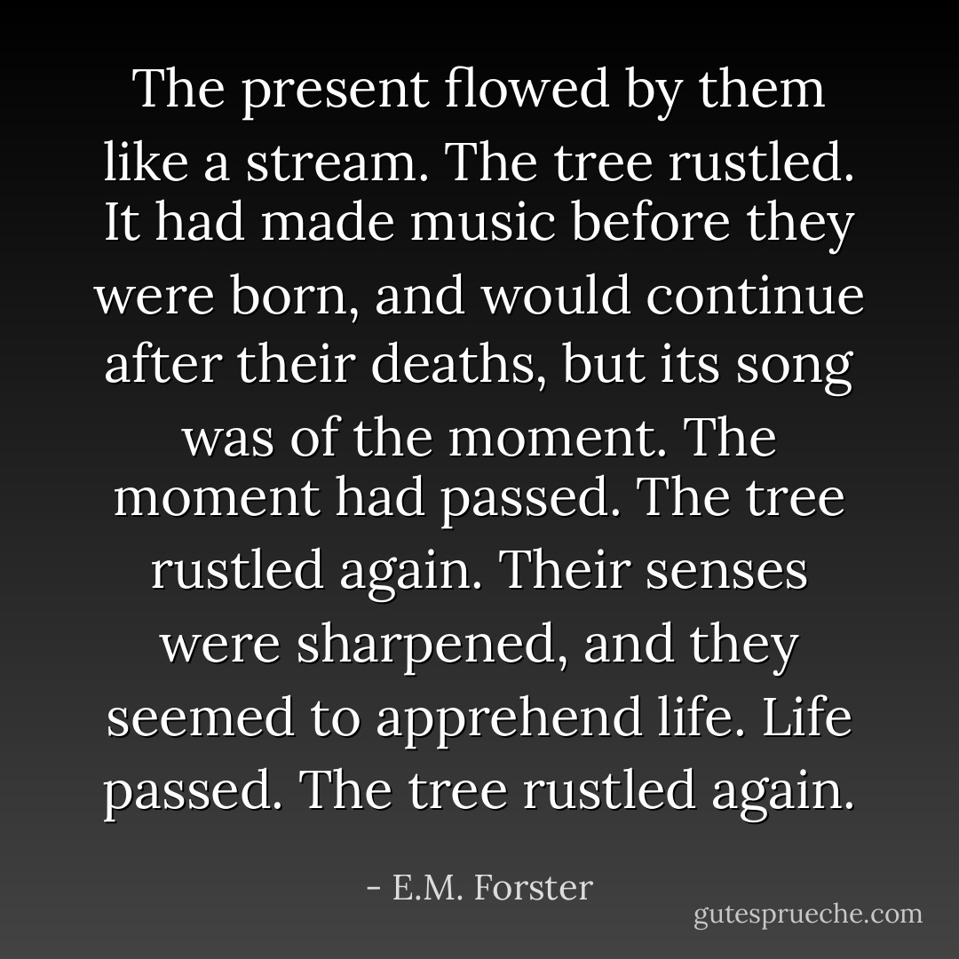 The present flowed by them like a stream. The tree rustled. It had made music before they were born, and would continue after their deaths, but its song was of the moment. The moment had passed. The tree rustled again. Their senses were sharpened, and they seemed to apprehend life. Life passed. The tree rustled again. - E.M. Forster